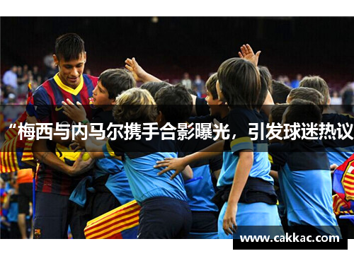 “梅西与内马尔携手合影曝光，引发球迷热议”